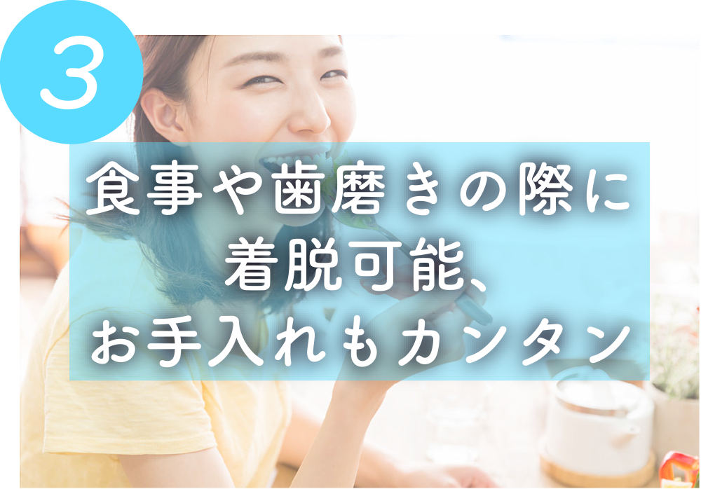 食事や歯磨きの際に
着脱可能、
お手入れもカンタン